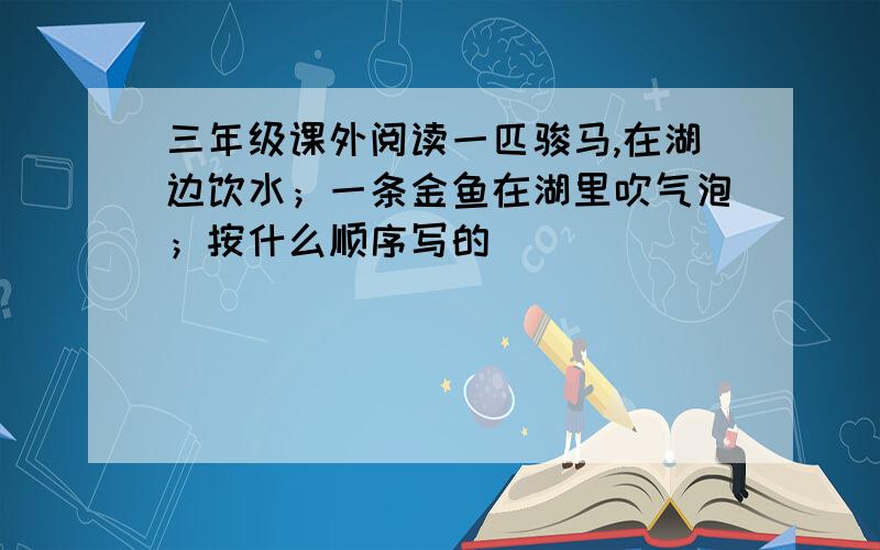 三年级课外阅读一匹骏马,在湖边饮水；一条金鱼在湖里吹气泡；按什么顺序写的