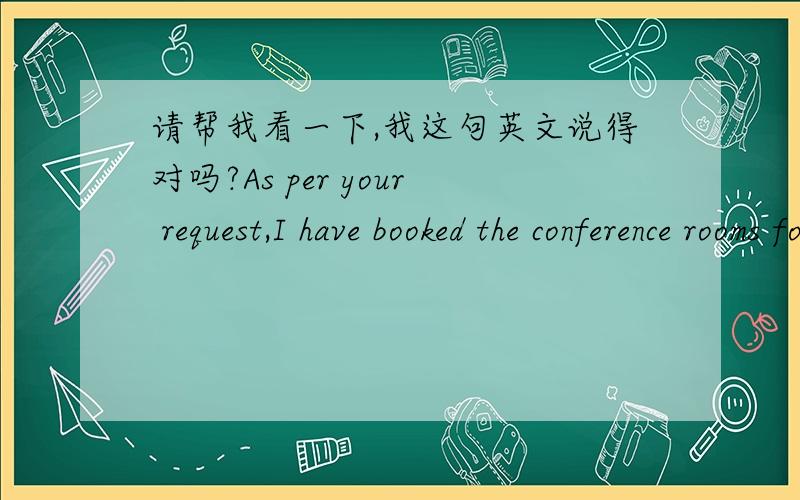 请帮我看一下,我这句英文说得对吗?As per your request,I have booked the conference rooms for ABC company working review.中文是：根据你的要求,我已经订好了进行ABC公司工作回顾的会议室.