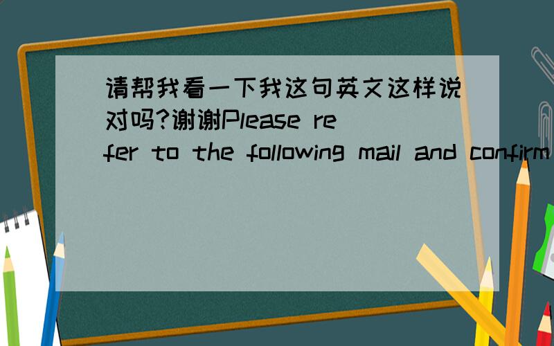 请帮我看一下我这句英文这样说对吗?谢谢Please refer to the following mail and confirm your attendance and location