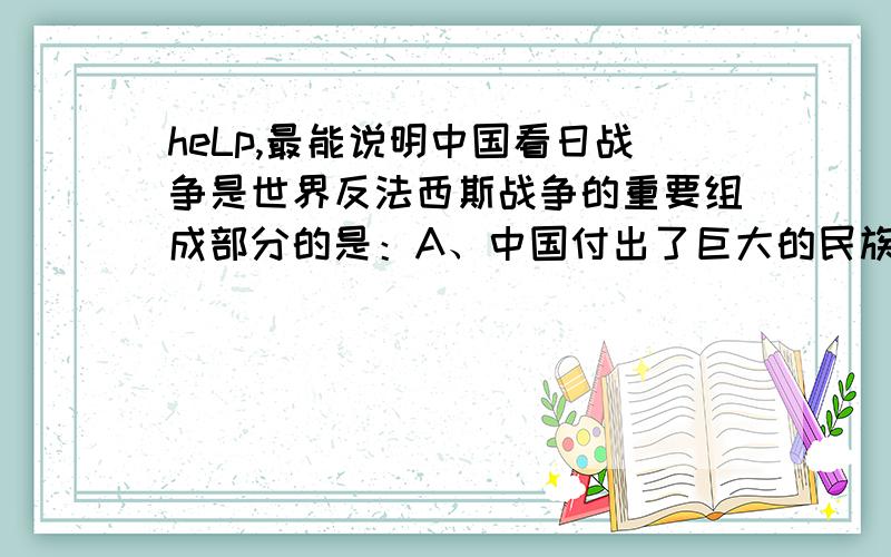 heLp,最能说明中国看日战争是世界反法西斯战争的重要组成部分的是：A、中国付出了巨大的民族牺牲B、中国的犯法西斯战争历时最长C、中国抗战最为艰苦D、中国战争对其他战场做了战略配