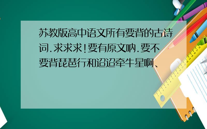 苏教版高中语文所有要背的古诗词.求求求!要有原文呐.要不要背琵琶行和迢迢牵牛星啊、