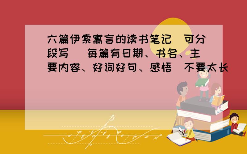 六篇伊索寓言的读书笔记（可分段写） 每篇有日期、书名、主要内容、好词好句、感悟（不要太长）