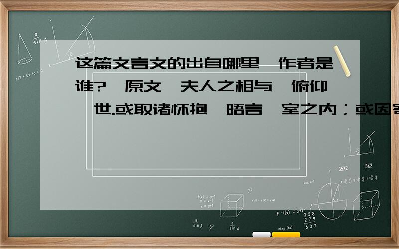 这篇文言文的出自哪里,作者是谁?〔原文〕夫人之相与,俯仰一世.或取诸怀抱,晤言一室之内；或因寄所托,放浪形骸之外.虽趣舍万殊,静躁不同,当其欣于所遇,暂得于己,快然自足,曾不知老之将