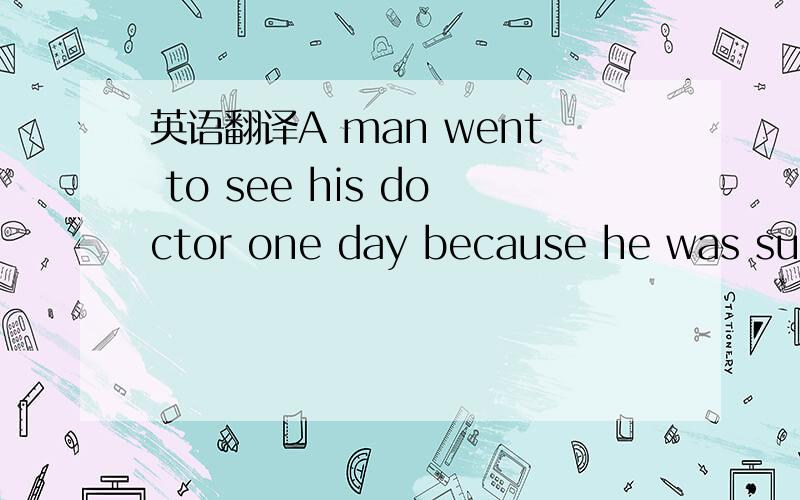 英语翻译A man went to see his doctor one day because he was suffering from pains in his stomach.After the doctor had examined him carefully,he said to him,`Well,there's nothing reallywrong with you,I'm glad to say.Your only trouble is that you wo