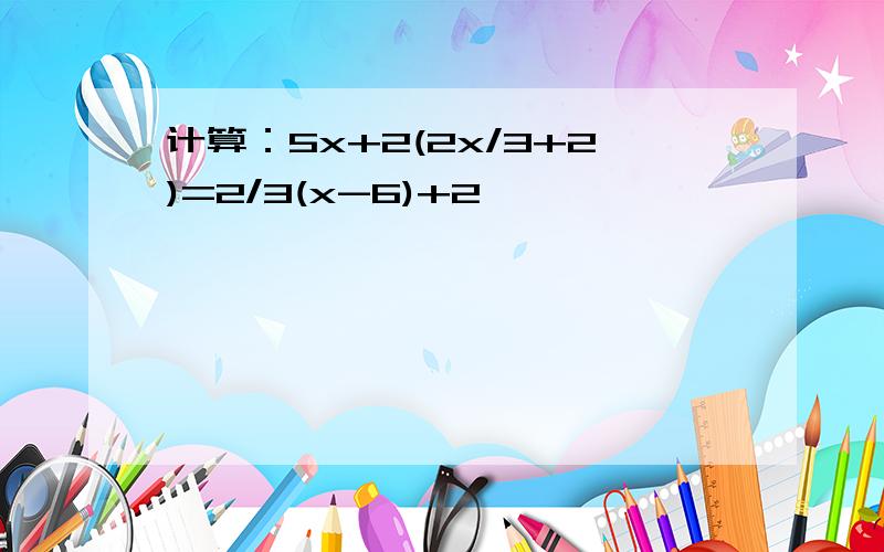 计算：5x+2(2x/3+2)=2/3(x-6)+2