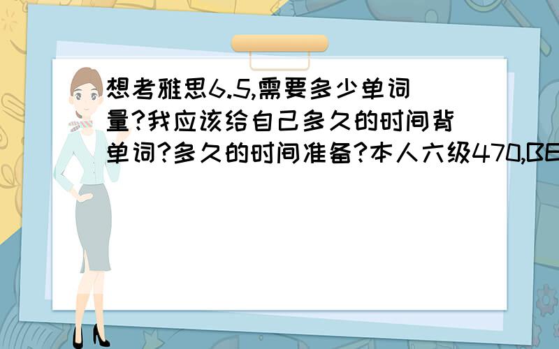 想考雅思6.5,需要多少单词量?我应该给自己多久的时间背单词?多久的时间准备?本人六级470,BEC中级强项是阅读,弱项是听力和口语.我用报一个雅思班吗?如有经验者可以留下联系方式.