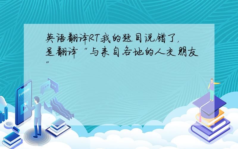 英语翻译RT我的题目说错了，是翻译“与来自各地的人交朋友”