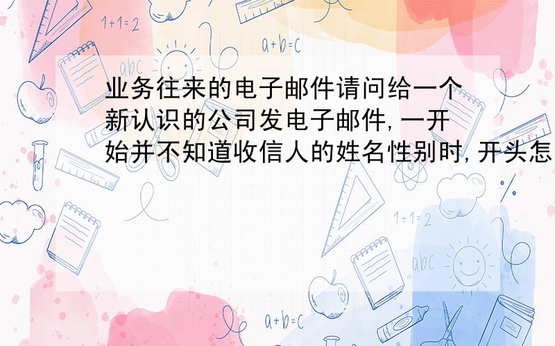 业务往来的电子邮件请问给一个新认识的公司发电子邮件,一开始并不知道收信人的姓名性别时,开头怎么称呼好呢?（国内的公司）还有,如果在邮件中询问的是关于那个公司的产品价格、性能