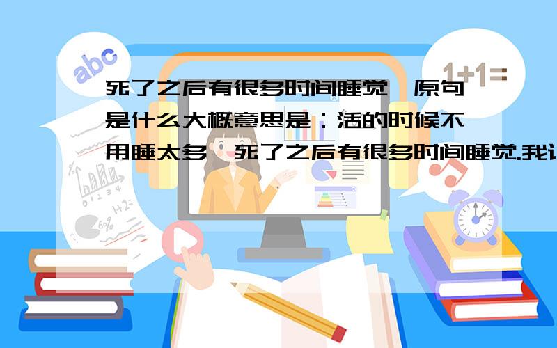 死了之后有很多时间睡觉,原句是什么大概意思是：活的时候不用睡太多,死了之后有很多时间睡觉.我记得好像不是白话文啊