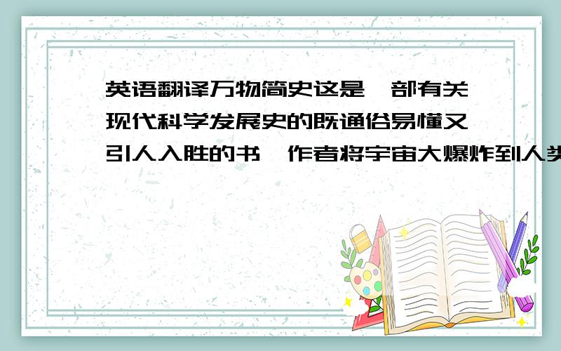 英语翻译万物简史这是一部有关现代科学发展史的既通俗易懂又引人入胜的书,作者将宇宙大爆炸到人类文明发展进程中所发生的故事一一收入笔下.书中回溯了科学史上那些伟大与奇妙的时