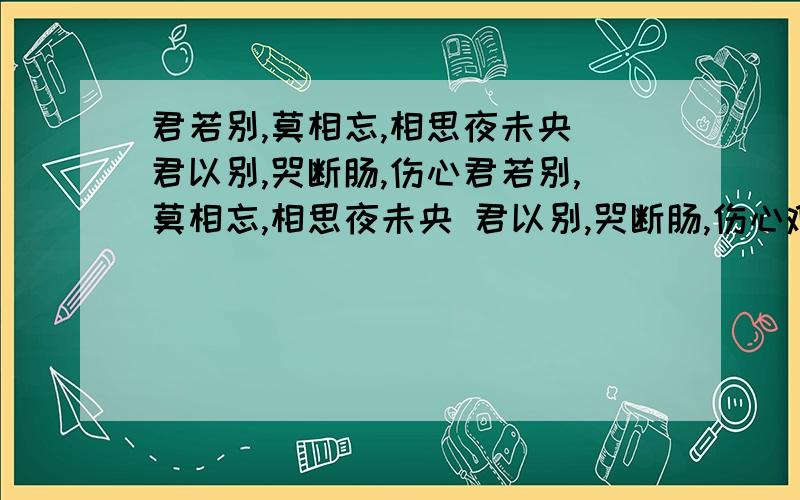 君若别,莫相忘,相思夜未央 君以别,哭断肠,伤心君若别,莫相忘,相思夜未央 君以别,哭断肠,伤心难亦量.哎,这么有韵味的一句话,身为文化底蕴那么差得人居然没看懂,郁闷那.有谁知道吗?