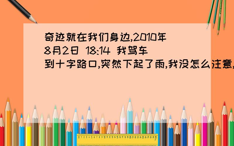 奇迹就在我们身边,2010年8月2日 18:14 我驾车到十字路口,突然下起了雨,我没怎么注意,出了十字路口就停了,我不禁想怎么天气这么糟糕,结果走反了方向,回到十字路口的时候才发现只有是十字