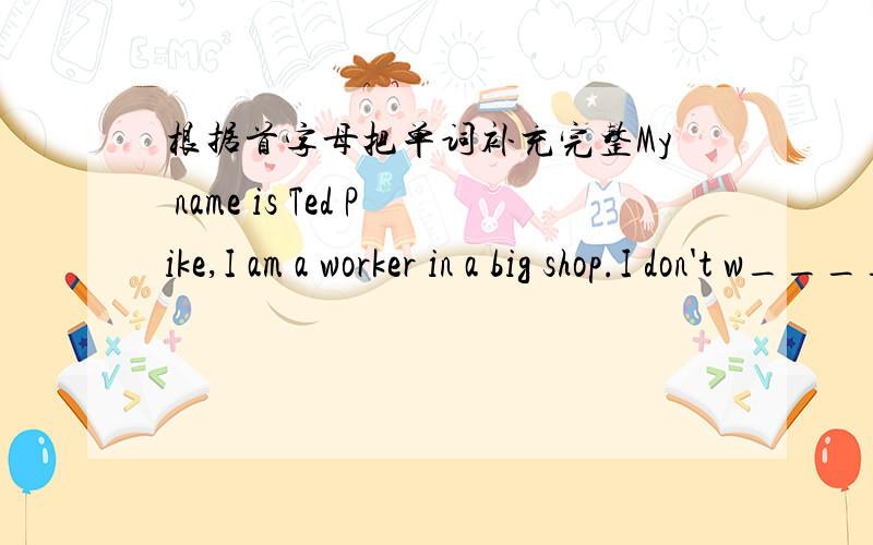 根据首字母把单词补充完整My name is Ted Pike,I am a worker in a big shop.I don't w______in the morning.I only work at night.Every morning I c ____home at about half p_____six.I have b_____at seven.After that I go to b_____.I get up at abou