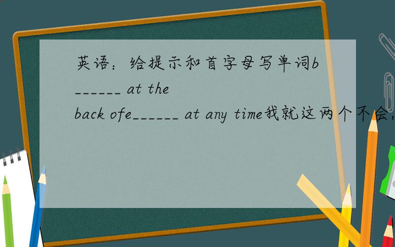 英语：给提示和首字母写单词b______ at the back ofe______ at any time我就这两个不会,问别人也不会,