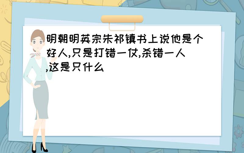 明朝明英宗朱祁镇书上说他是个好人,只是打错一仗,杀错一人,这是只什么