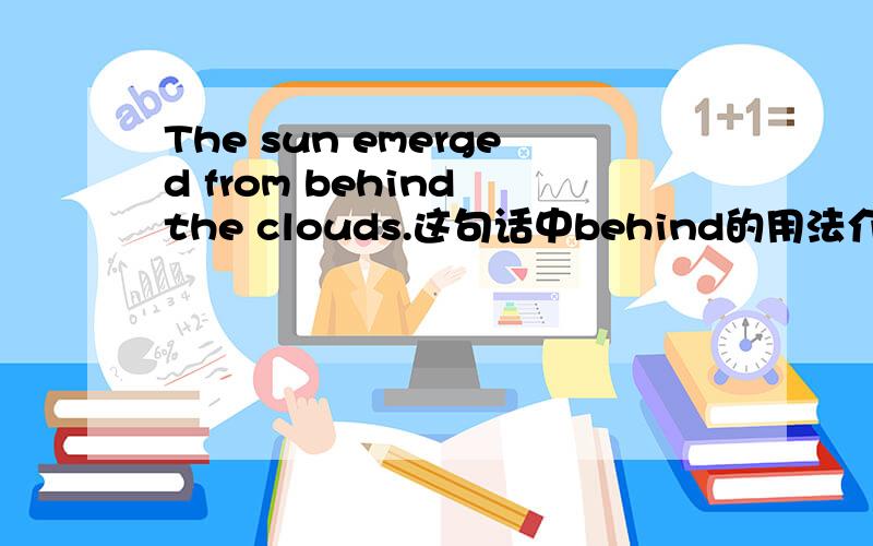 The sun emerged from behind the clouds.这句话中behind的用法介绍下,from为介词，我想问这里又有一个behind做介词，回答没有让我明白啊!