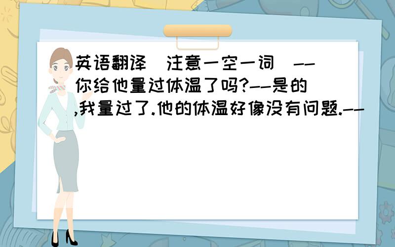 英语翻译（注意一空一词）--你给他量过体温了吗?--是的,我量过了.他的体温好像没有问题.--______ _______ ______his temperature?--yes,i have.his temperature seems _______ _______all right.这些图片显示了苏州过