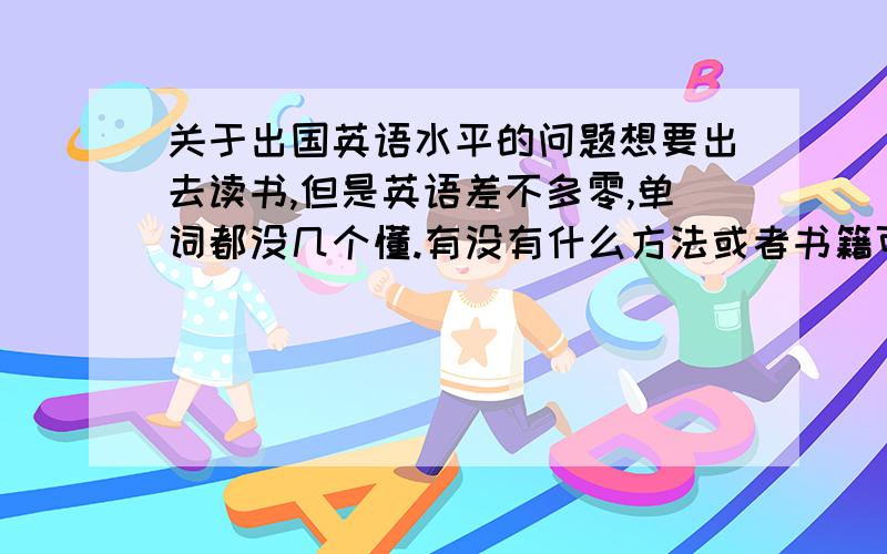 关于出国英语水平的问题想要出去读书,但是英语差不多零,单词都没几个懂.有没有什么方法或者书籍可以快速提高我的英语.