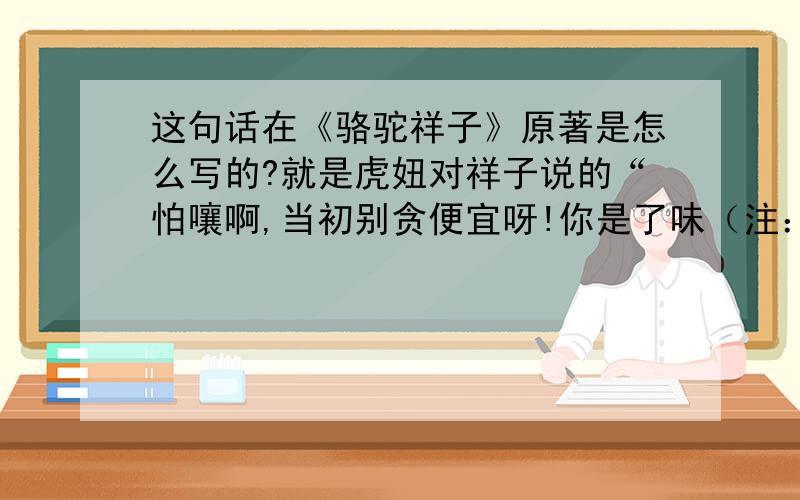 这句话在《骆驼祥子》原著是怎么写的?就是虎妞对祥子说的“怕嚷啊,当初别贪便宜呀!你是了味（注：是了味,即满意了.）啦,教我一个人背黑锅,你也不挣开死××皮看看我是谁!”里的××是指