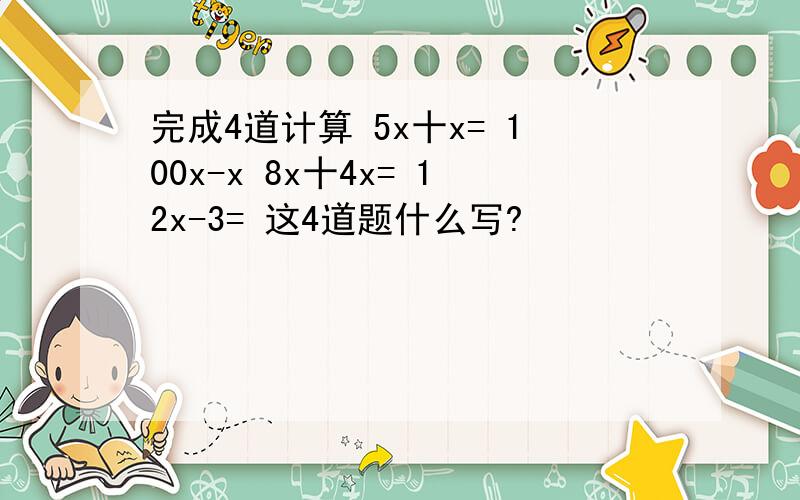 完成4道计算 5x十x= 100x-x 8x十4x= 12x-3= 这4道题什么写?