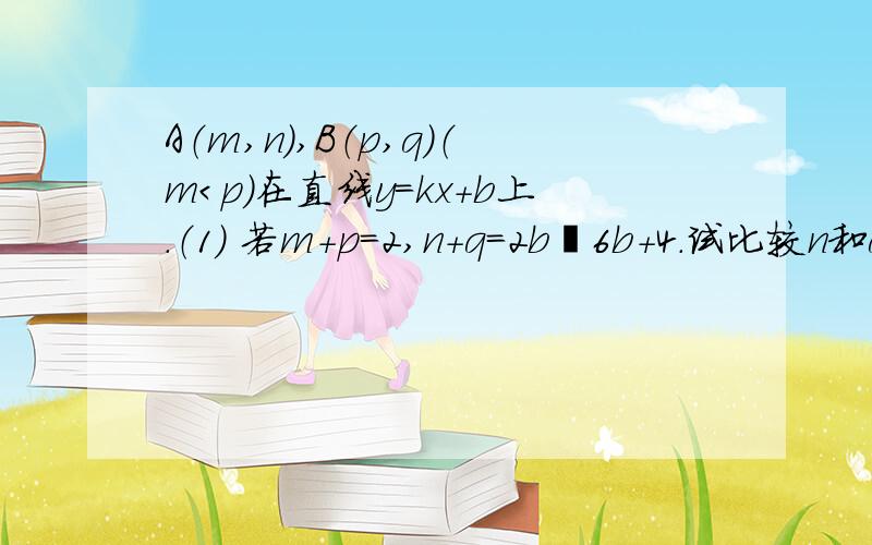 A（m,n）,B（p,q）（m＜p）在直线y=kx+b上.（1） 若m+p=2,n+q=2b²6b+4．试比较n和q的大小,并说明理由；（2） （2）若k＜0,过点A与x轴平行的直线和过点B与y轴平行的直线交于点C（1,1）,AB=5,且△ABC