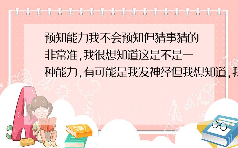 预知能力我不会预知但猜事猜的非常准,我很想知道这是不是一种能力,有可能是我发神经但我想知道,我曾经想仔细研究一下但无从下手,我看过奇门遁甲,但是看不懂就不看了,但我非常希望发