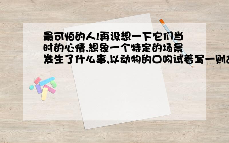 最可怕的人!再设想一下它们当时的心情,想象一个特定的场景发生了什么事,以动物的口吻试着写一则故事.也可以联系自己的生活,写写你在生活中所看到、听到大量野生动物、有益动物被“