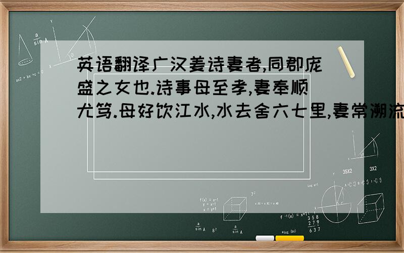 英语翻译广汉姜诗妻者,同郡庞盛之女也.诗事母至孝,妻奉顺尤笃.母好饮江水,水去舍六七里,妻常溯流而汲.后值风,不时得还,母渴,诗责而遣之.妻乃寄止邻舍,昼夜纺绩,市珍羞,使邻母以意自遗