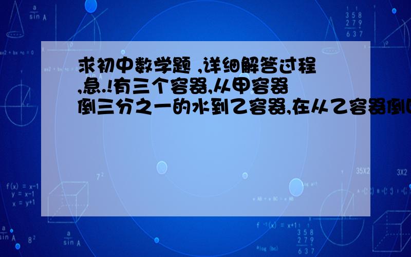 求初中数学题 ,详细解答过程,急.!有三个容器,从甲容器倒三分之一的水到乙容器,在从乙容器倒四分之一的水到丙容器,在从丙容器倒十分之一的水到甲容器,这时候三个容器的水都是九,问三个