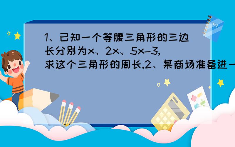 1、已知一个等腰三角形的三边长分别为x、2x、5x-3,求这个三角形的周长.2、某商场准备进一批两种不同型号的衣服,已知购进A种型号衣服9件,B种型号衣服10件,则共需1810元；若购进A种型号衣服1