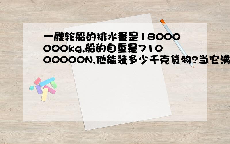 一艘轮船的排水量是18000000kg,船的自重是71000000N,他能装多少千克货物?当它满载货物在海上航行时,他浸入海水的体积是多少?