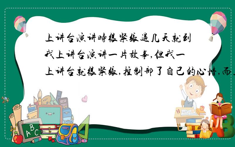 上讲台演讲时很紧张过几天就到我上讲台演讲一片故事,但我一上讲台就很紧张,控制部了自己的心情,而且背好的东西也都会忘记!请教一下大家,要怎样克服这种紧张!要快~~~~~~~~~~~~~~~