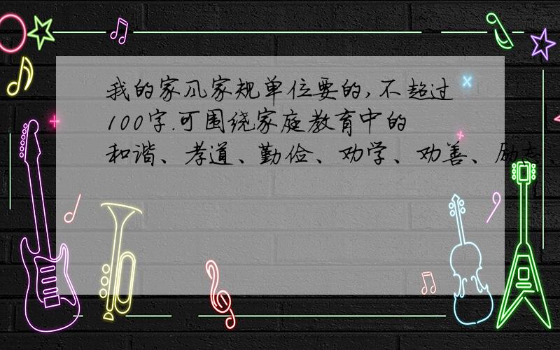 我的家风家规单位要的,不超过100字.可围绕家庭教育中的和谐、孝道、勤俭、劝学、劝善、励志、修养等方面.