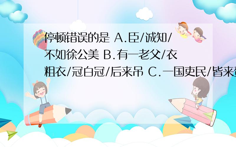 停顿错误的是 A.臣/诚知/不如徐公美 B.有一老父/衣粗衣/冠白冠/后来吊 C.一国吏民/皆来贺 D