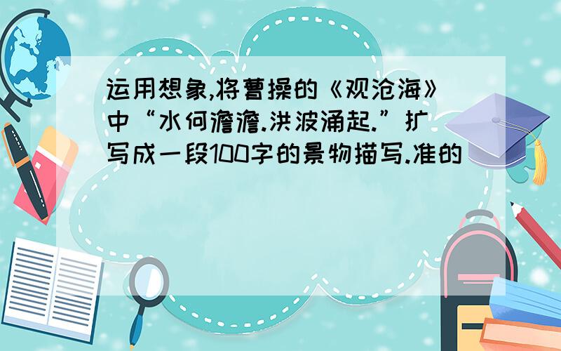 运用想象,将曹操的《观沧海》中“水何澹澹.洪波涌起.”扩写成一段100字的景物描写.准的