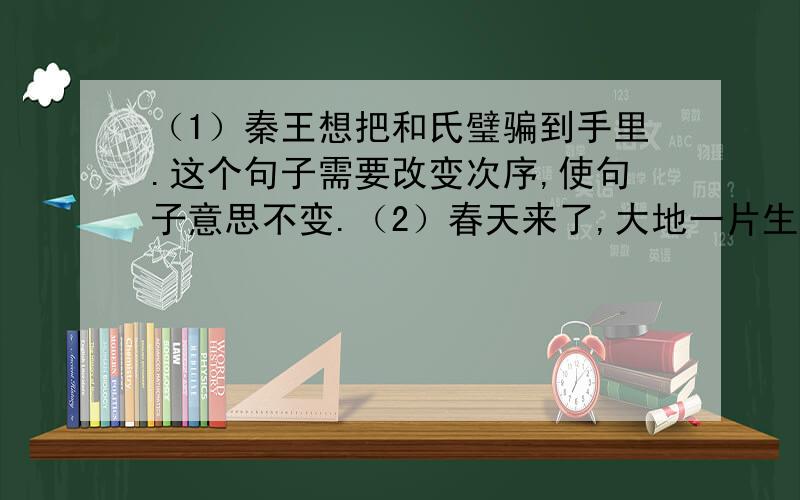 （1）秦王想把和氏璧骗到手里.这个句子需要改变次序,使句子意思不变.（2）春天来了,大地一片生机.这个句子需要用排比的修辞手法.