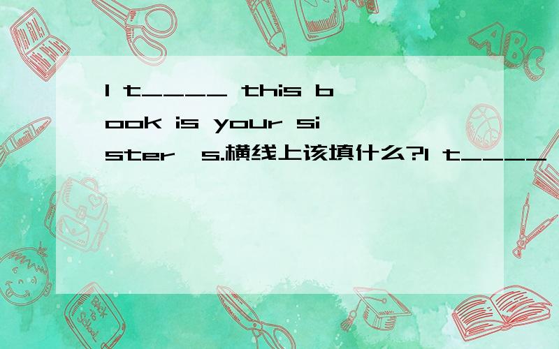 I t____ this book is your sister's.横线上该填什么?I t____ this book is your sister's.横线上该填什么?