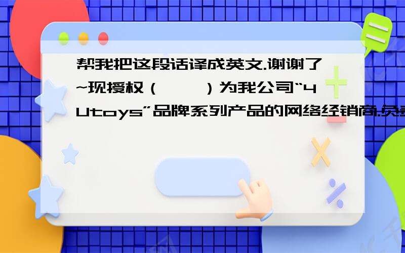 帮我把这段话译成英文.谢谢了~现授权（……）为我公司“4Utoys”品牌系列产品的网络经销商.负责“4Utoys”品牌产品的销售及售后服务工作.授权期限：……    就是上面这一段话,译成英文.谢