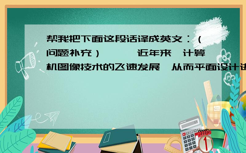 帮我把下面这段话译成英文：（问题补充）↓↓↓近年来,计算机图像技术的飞速发展,从而平面设计进入一个新的阶段,各种图像处理软件也越来越完善,普及程度不断的提高.其中的图像软件