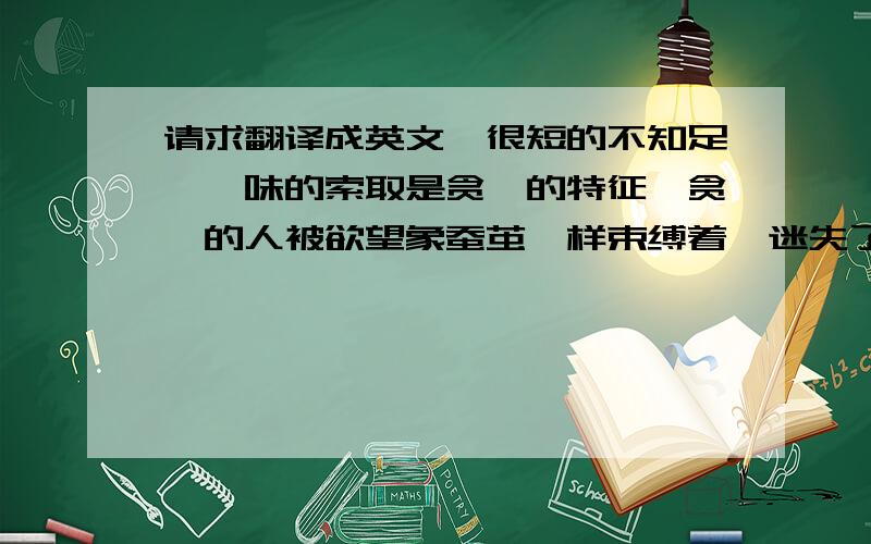 请求翻译成英文,很短的不知足,一味的索取是贪婪的特征,贪婪的人被欲望象蚕茧一样束缚着,迷失了本性,走上自我毁灭的道路