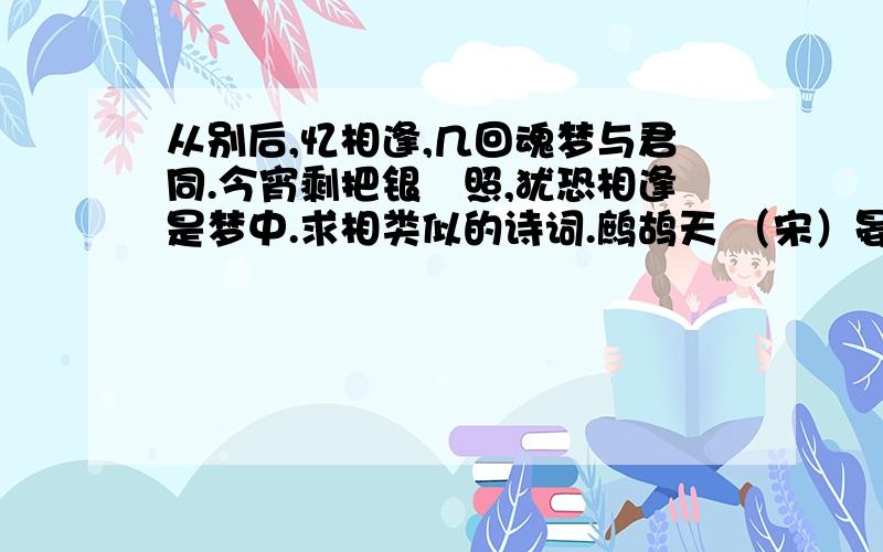 从别后,忆相逢,几回魂梦与君同.今宵剩把银釭照,犹恐相逢是梦中.求相类似的诗词.鹧鸪天 （宋）晏几道 彩袖殷勤捧玉钟,当年拚却醉颜红.舞低杨柳楼心月,歌尽桃花扇底风.从别后,忆相逢,几