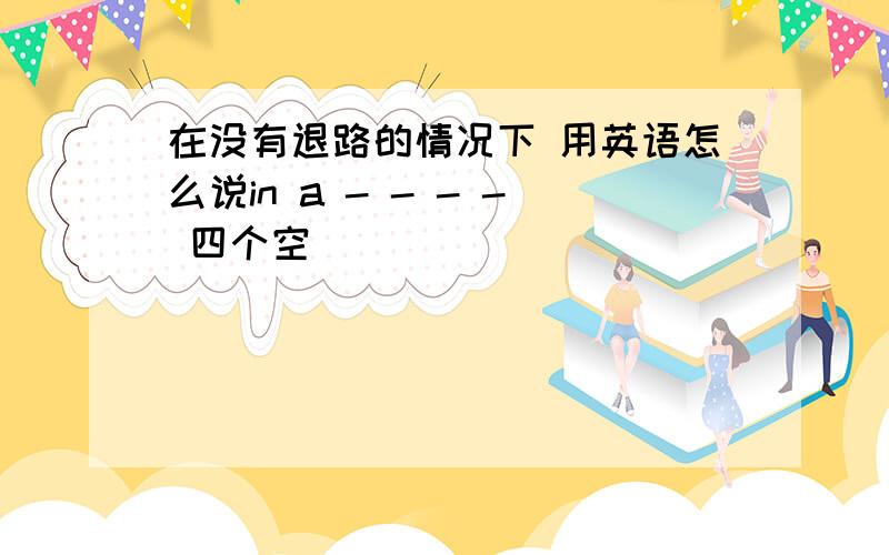 在没有退路的情况下 用英语怎么说in a - - - - 四个空