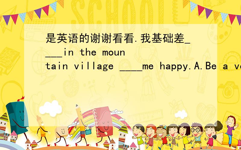 是英语的谢谢看看.我基础差____in the mountain village ____me happy.A.Be a volunteer,makeB.To be a volunteer,makesC.Be a volunteer,makesD.Being a volunteer,makes