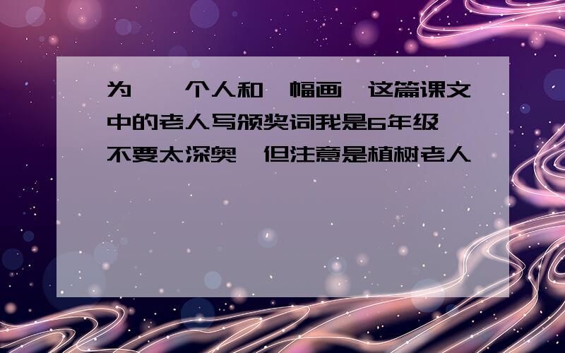 为《一个人和一幅画》这篇课文中的老人写颁奖词我是6年级,不要太深奥,但注意是植树老人