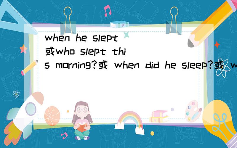 when he slept 或who slept this morning?或 when did he sleep?或 when was he sleeping这几句话对吗