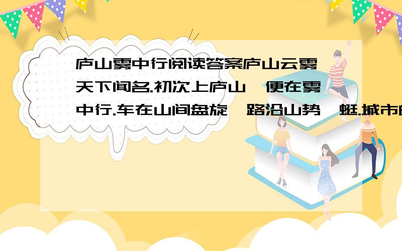 庐山雾中行阅读答案庐山云雾,天下闻名.初次上庐山,便在雾中行.车在山间盘旋,路沿山势蜿蜒.城市的炎热、喧嚣,统统被甩在车后.迎接我们的是：满山的绿,凉爽的风,还有守在半山、频频招手