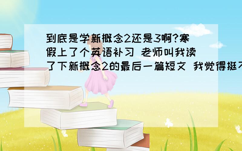 到底是学新概念2还是3啊?寒假上了个英语补习 老师叫我读了下新概念2的最后一篇短文 我觉得挺不难 然后又读了新概念3的第一篇短文 很多生字 挺难的 然后现在不知道是学新概念2还是3 好