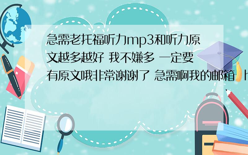 急需老托福听力mp3和听力原文越多越好 我不嫌多 一定要有原文哦非常谢谢了 急需啊我的邮箱  howardshs@gmail.com 哪位大虾能赶紧give me a hand啊 2l:能试试qq邮箱么 谢谢  1076925580@qq.com