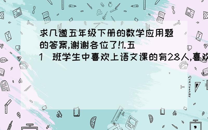 求几道五年级下册的数学应用题的答案,谢谢各位了!1.五(1)班学生中喜欢上语文课的有28人,喜欢上数学课的有32人,语文数学都不喜欢的有5人,两门功课都喜欢的有15人.五（1）班有多少名学生?2.