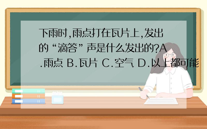 下雨时,雨点打在瓦片上,发出的“滴答”声是什么发出的?A.雨点 B.瓦片 C.空气 D.以上都可能